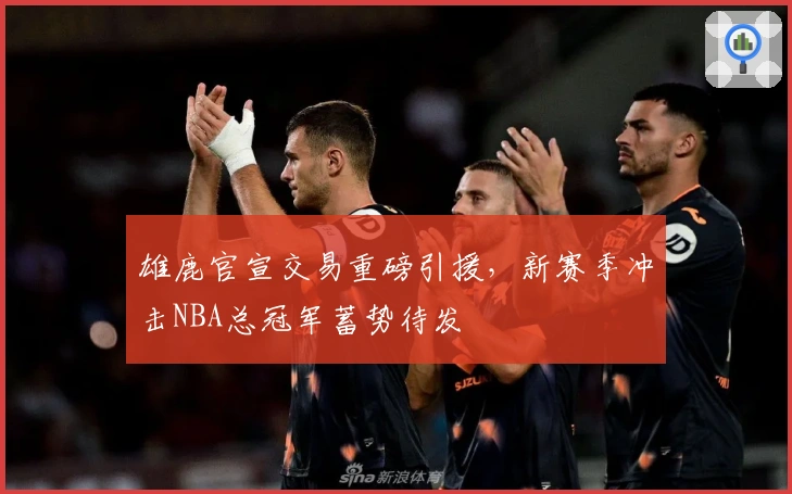 雄鹿官宣交易重磅引援，新赛季冲击NBA总冠军蓄势待发
