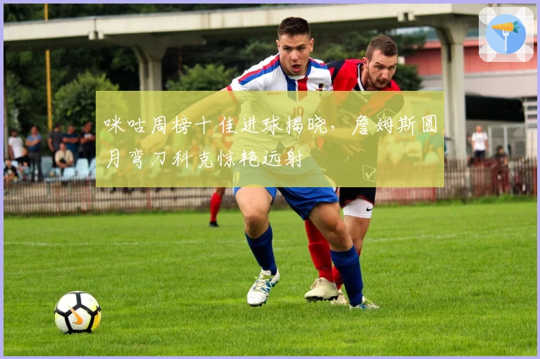 咪咕周榜十佳进球揭晓，詹姆斯圆月弯刀科克惊艳远射