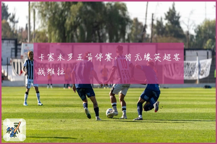 卡塞米罗五黄停赛，将无缘英超客战维拉