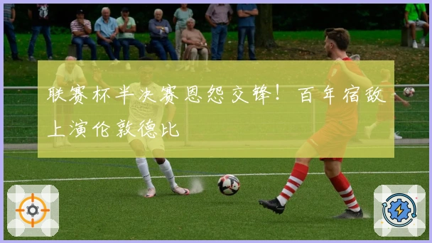 联赛杯半决赛恩怨交锋！百年宿敌上演伦敦德比