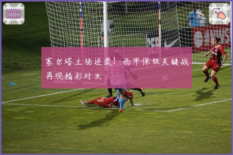 塞尔塔主场逆袭！西甲保级关键战再现精彩对决