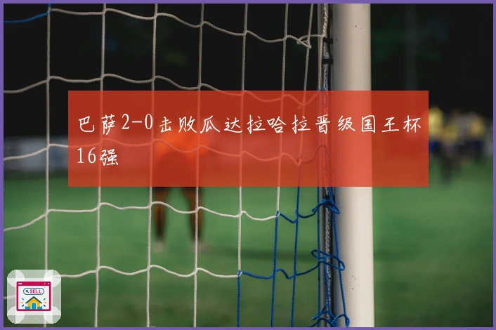 巴萨2-0击败瓜达拉哈拉晋级国王杯16强