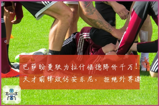 巴萨盼曼联为拉什福德降价千万！天才前锋效仿安东尼，拒绝外界邀约