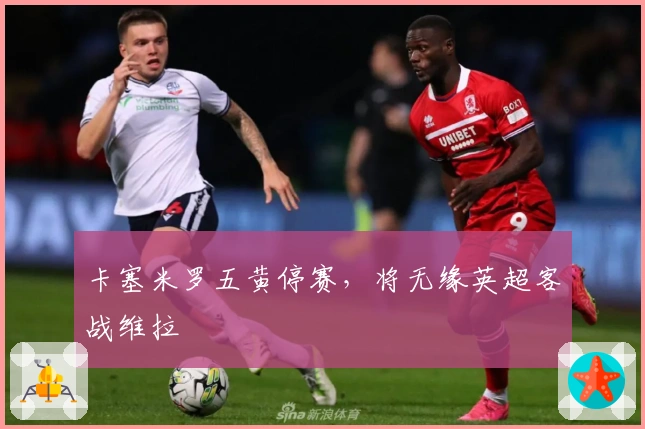 卡塞米罗五黄停赛，将无缘英超客战维拉