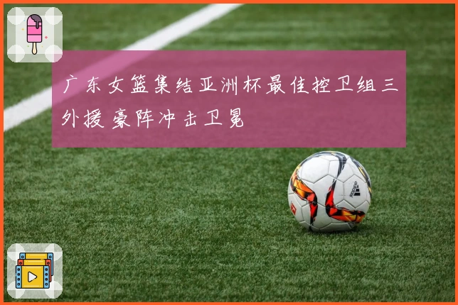 广东女篮集结亚洲杯最佳控卫组三外援 豪阵冲击卫冕