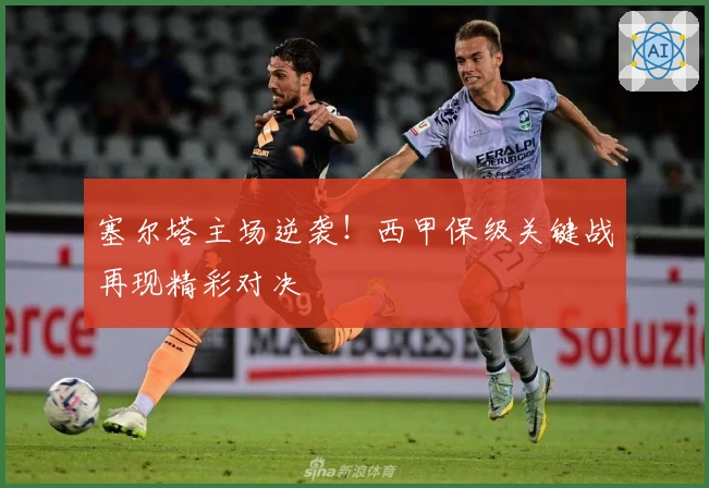 塞尔塔主场逆袭！西甲保级关键战再现精彩对决