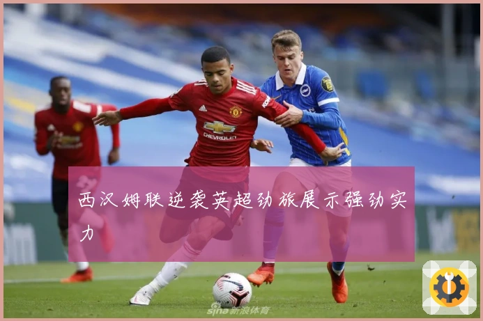 西汉姆联逆袭英超劲旅展示强劲实力