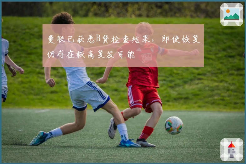 曼联已获悉B费检查结果，即使恢复仍存在较高复发可能