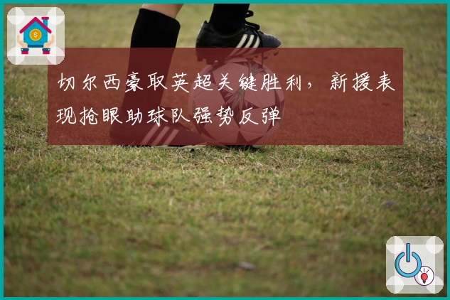 切尔西豪取英超关键胜利，新援表现抢眼助球队强势反弹