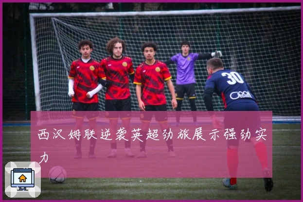 西汉姆联逆袭英超劲旅展示强劲实力