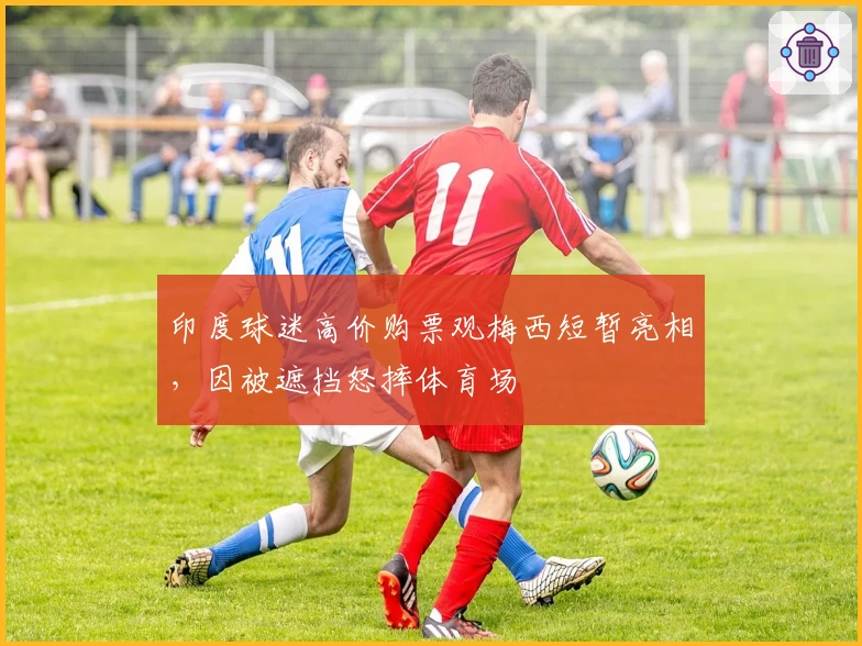 印度球迷高价购票观梅西短暂亮相，因被遮挡怒摔体育场