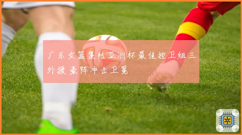 广东女篮集结亚洲杯最佳控卫组三外援 豪阵冲击卫冕